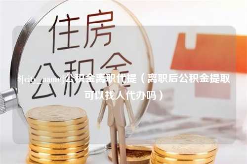 平湖公积金离职代提（离职后公积金提取可以找人代办吗）