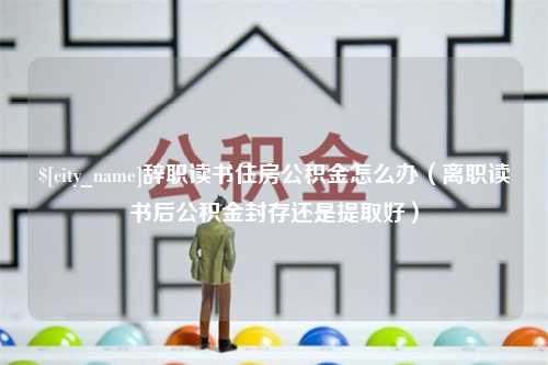 平湖辞职读书住房公积金怎么办（离职读书后公积金封存还是提取好）