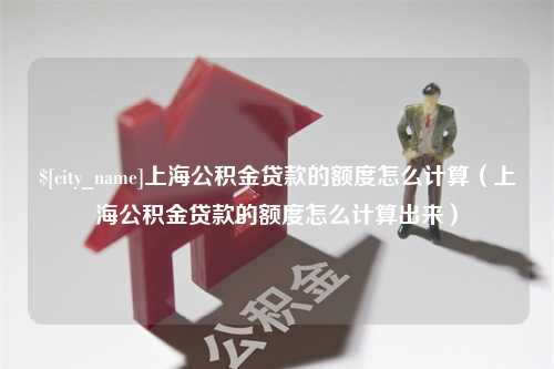 平湖上海公积金贷款的额度怎么计算（上海公积金贷款的额度怎么计算出来）